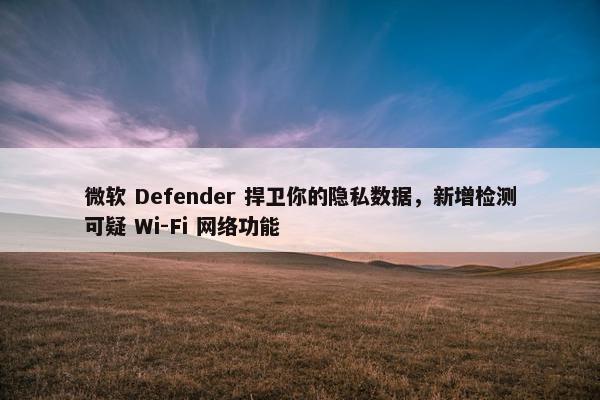 微软 Defender 捍卫你的隐私数据，新增检测可疑 Wi-Fi 网络功能