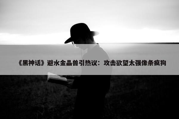 《黑神话》避水金晶兽引热议：攻击欲望太强像条疯狗