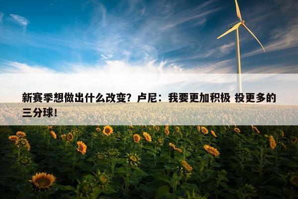 新赛季想做出什么改变？卢尼：我要更加积极 投更多的三分球！