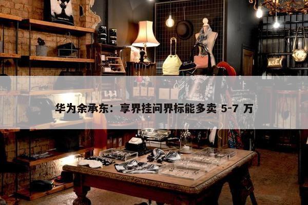 华为余承东：享界挂问界标能多卖 5-7 万