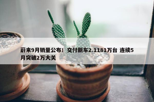 蔚来9月销量公布！交付新车2.1181万台 连续5月突破2万大关