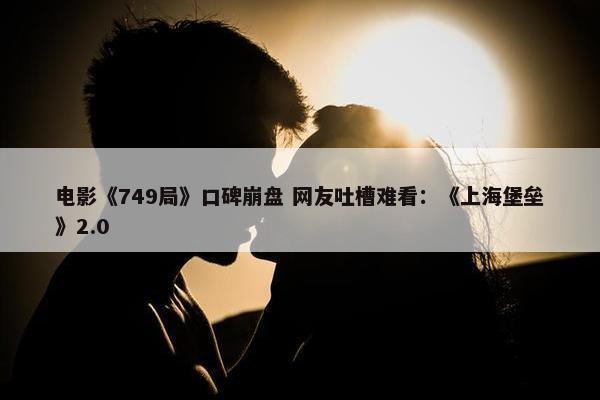 电影《749局》口碑崩盘 网友吐槽难看：《上海堡垒》2.0