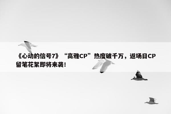 《心动的信号7》“高雅CP”热度破千万，返场日CP留笔花絮即将来袭！