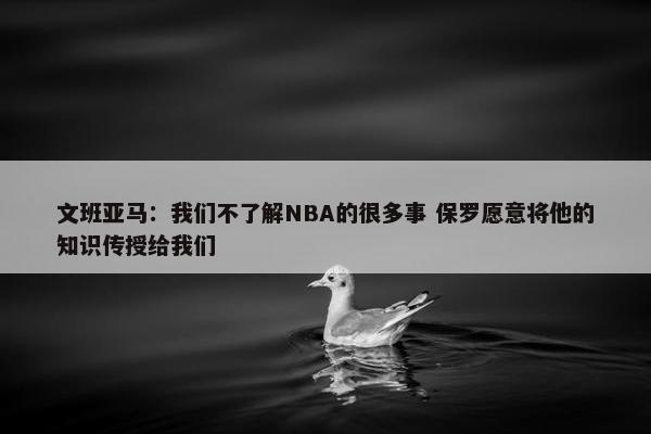 文班亚马：我们不了解NBA的很多事 保罗愿意将他的知识传授给我们