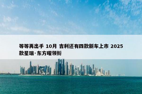 等等再出手 10月 吉利还有四款新车上市 2025款星瑞·东方曜领衔