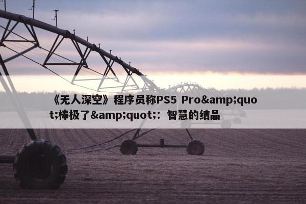 《无人深空》程序员称PS5 Pro&quot;棒极了&quot;：智慧的结晶