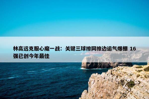 林高远克服心魔一战：关键三球擦网擦边运气爆棚 16强已创今年最佳