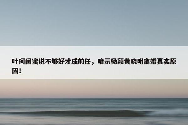 叶珂闺蜜说不够好才成前任，暗示杨颖黄晓明离婚真实原因！