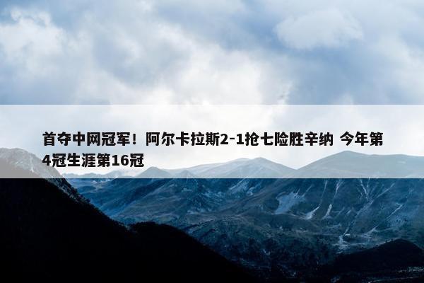 首夺中网冠军！阿尔卡拉斯2-1抢七险胜辛纳 今年第4冠生涯第16冠