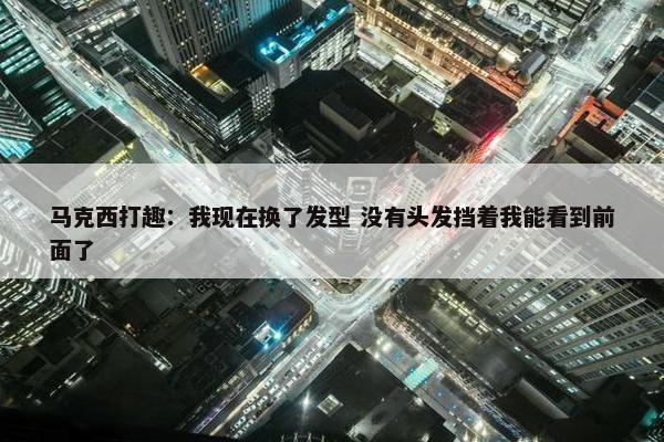 马克西打趣：我现在换了发型 没有头发挡着我能看到前面了