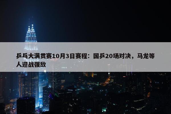 乒乓大满贯赛10月3日赛程：国乒20场对决，马龙等人迎战强敌