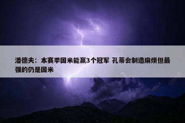 潘德夫：本赛季国米能赢3个冠军 孔蒂会制造麻烦但最强的仍是国米