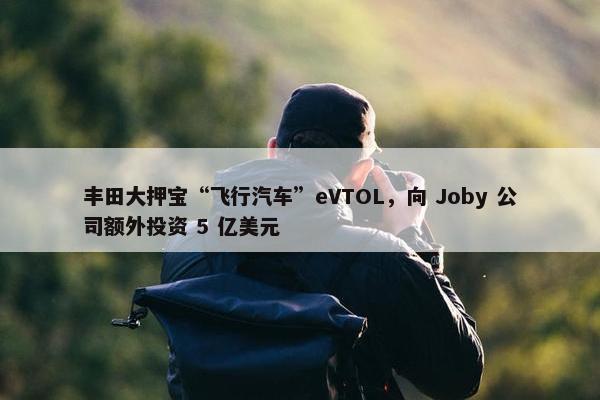 丰田大押宝“飞行汽车”eVTOL，向 Joby 公司额外投资 5 亿美元