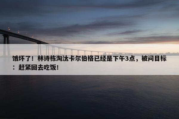 饿坏了！林诗栋淘汰卡尔伯格已经是下午3点，被问目标：赶紧回去吃饭！