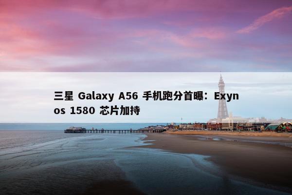 三星 Galaxy A56 手机跑分首曝：Exynos 1580 芯片加持