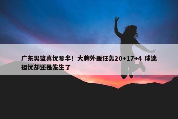 广东男篮喜忧参半！大牌外援狂轰20+17+4 球迷担忧却还是发生了