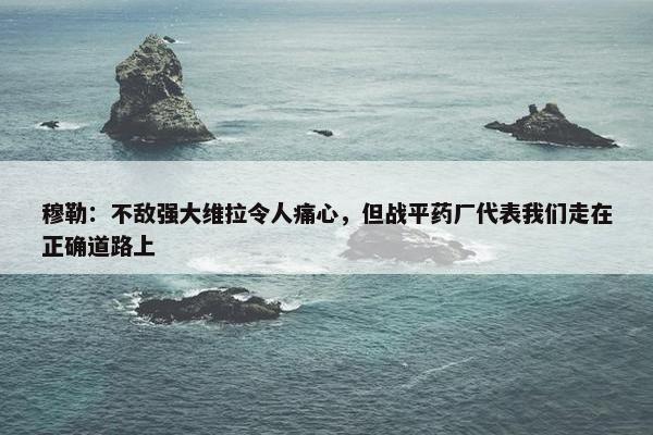 穆勒：不敌强大维拉令人痛心，但战平药厂代表我们走在正确道路上