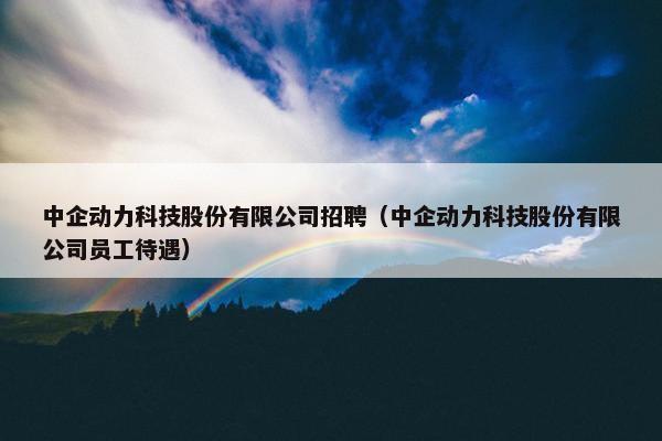 中企动力科技股份有限公司招聘（中企动力科技股份有限公司员工待遇）