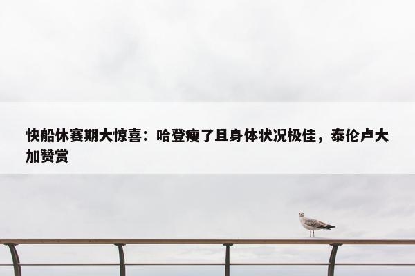 快船休赛期大惊喜：哈登瘦了且身体状况极佳，泰伦卢大加赞赏