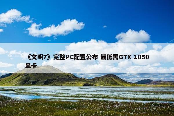 《文明7》完整PC配置公布 最低需GTX 1050显卡