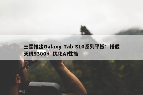 三星推出Galaxy Tab S10系列平板：搭载天玑9300+_优化AI性能