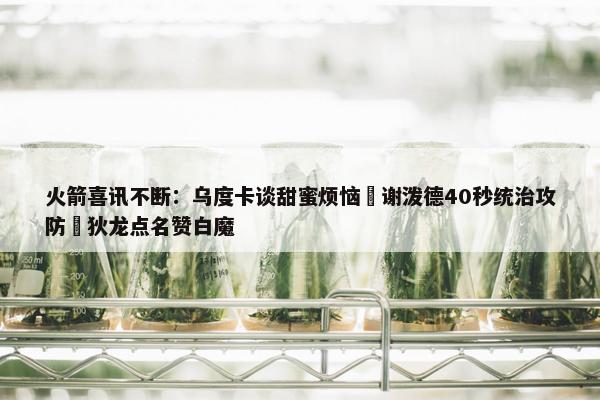 火箭喜讯不断：乌度卡谈甜蜜烦恼 谢泼德40秒统治攻防 狄龙点名赞白魔