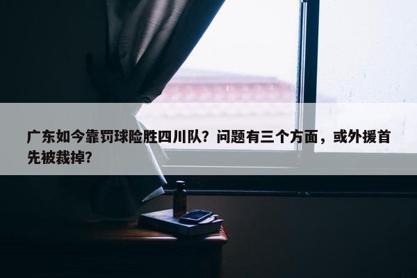 广东如今靠罚球险胜四川队？问题有三个方面，或外援首先被裁掉？