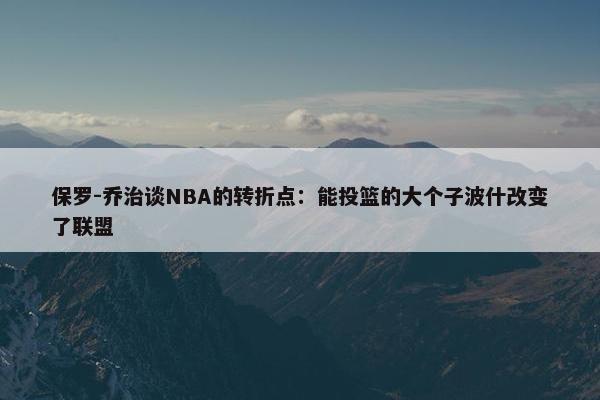 保罗-乔治谈NBA的转折点：能投篮的大个子波什改变了联盟