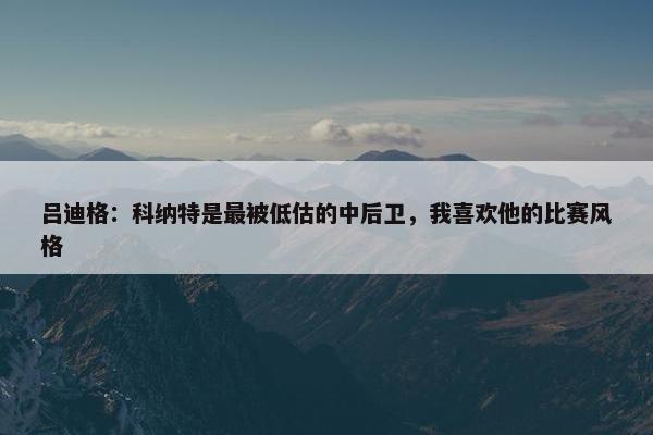 吕迪格：科纳特是最被低估的中后卫，我喜欢他的比赛风格