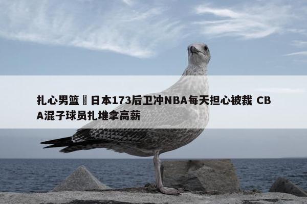 扎心男篮 日本173后卫冲NBA每天担心被裁 CBA混子球员扎堆拿高薪