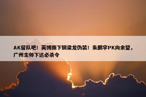 AK留队吧！英博撕下铜梁龙伪装！朱鹏宇PK向余望，广州主帅下达必杀令