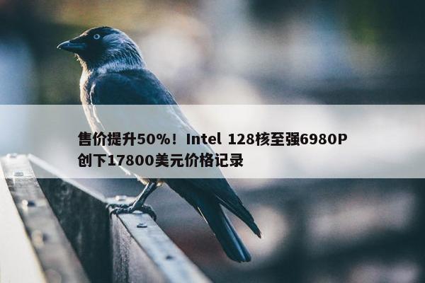 售价提升50%！Intel 128核至强6980P创下17800美元价格记录