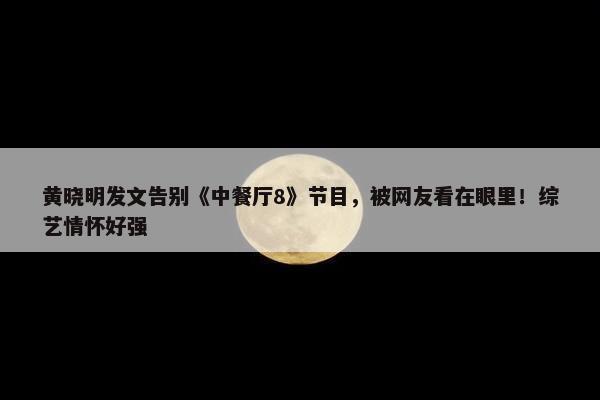 黄晓明发文告别《中餐厅8》节目，被网友看在眼里！综艺情怀好强