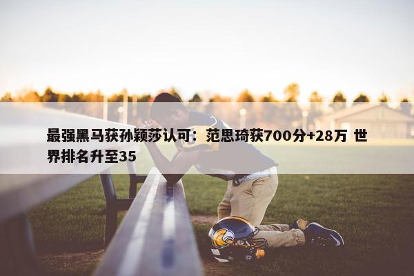 最强黑马获孙颖莎认可：范思琦获700分+28万 世界排名升至35