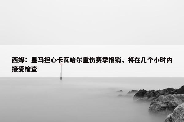 西媒：皇马担心卡瓦哈尔重伤赛季报销，将在几个小时内接受检查