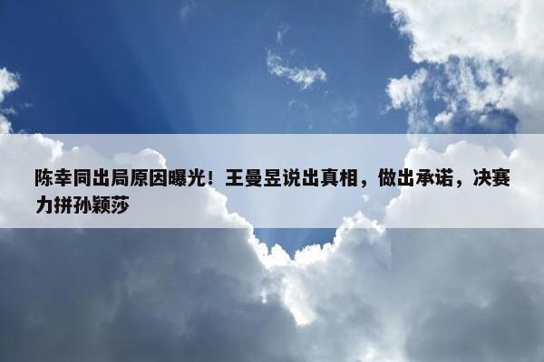 陈幸同出局原因曝光！王曼昱说出真相，做出承诺，决赛力拼孙颖莎