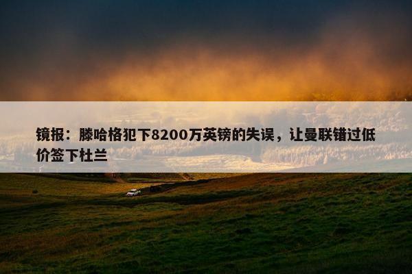 镜报：滕哈格犯下8200万英镑的失误，让曼联错过低价签下杜兰