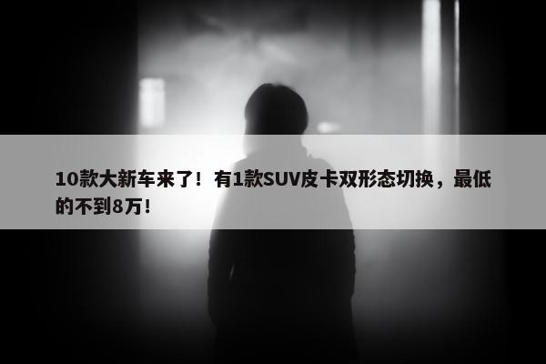 10款大新车来了！有1款SUV皮卡双形态切换，最低的不到8万！