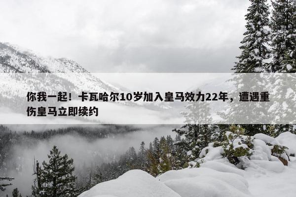 你我一起！卡瓦哈尔10岁加入皇马效力22年，遭遇重伤皇马立即续约