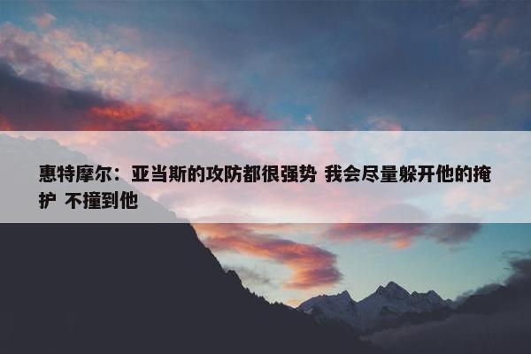 惠特摩尔：亚当斯的攻防都很强势 我会尽量躲开他的掩护 不撞到他