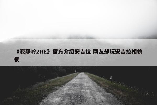 《寂静岭2RE》官方介绍安吉拉 网友却玩安吉拉相貌梗