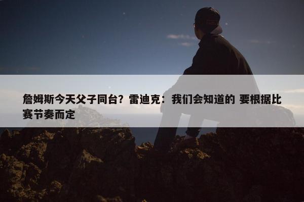 詹姆斯今天父子同台？雷迪克：我们会知道的 要根据比赛节奏而定