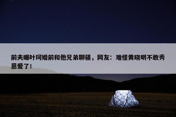 前夫曝叶珂婚前和他兄弟聊骚，网友：难怪黄晓明不敢秀恩爱了！