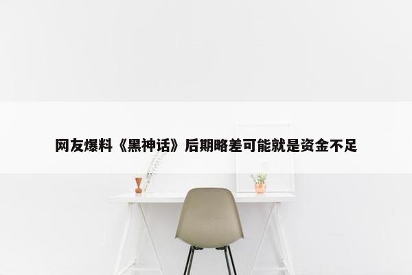 网友爆料《黑神话》后期略差可能就是资金不足