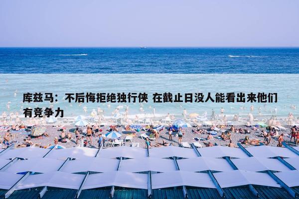 库兹马：不后悔拒绝独行侠 在截止日没人能看出来他们有竞争力