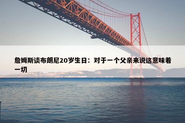 詹姆斯谈布朗尼20岁生日：对于一个父亲来说这意味着一切