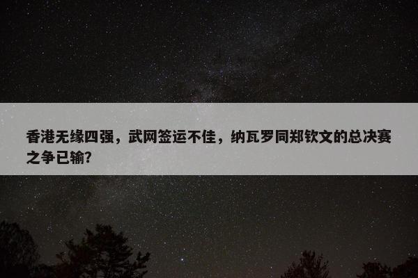 香港无缘四强，武网签运不佳，纳瓦罗同郑钦文的总决赛之争已输？