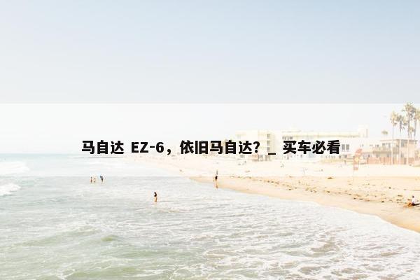 马自达 EZ-6，依旧马自达？_ 买车必看