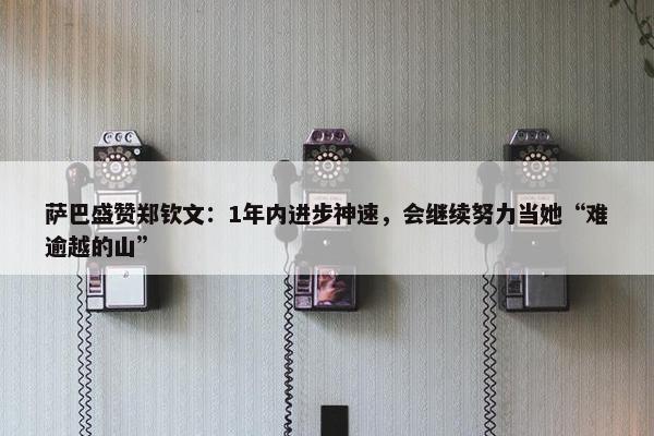 萨巴盛赞郑钦文：1年内进步神速，会继续努力当她“难逾越的山”