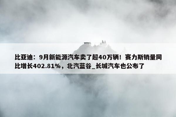 比亚迪：9月新能源汽车卖了超40万辆！赛力斯销量同比增长402.81%，北汽蓝谷_长城汽车也公布了